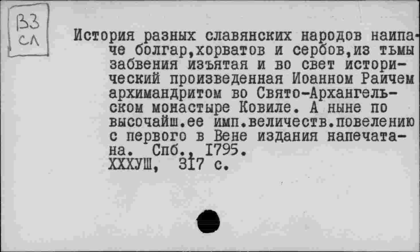 ﻿&3
CA
История разных славянских народов наипа че болгар,хорватов и сербов,из тьмы забвения изъятая и во свет исторический произведенная Иоанном Раичем архимандритом во Свято-Архангельском монастыре Ковиле. А ныне по высочайш.ее имп.величеств.повелению с первого в Вене издания напечатана. Спб.. 1795. ХХХУШ, 317 с.